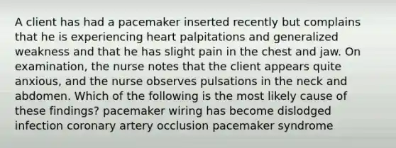 A client has had a pacemaker inserted recently but complains that he is experiencing heart palpitations and generalized weakness and that he has slight pain in the chest and jaw. On examination, the nurse notes that the client appears quite anxious, and the nurse observes pulsations in the neck and abdomen. Which of the following is the most likely cause of these findings? pacemaker wiring has become dislodged infection coronary artery occlusion pacemaker syndrome