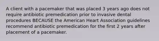 A client with a pacemaker that was placed 3 years ago does not require antibiotic premedication prior to invasive dental procedures BECAUSE the American Heart Association guidelines recommend antibiotic premedication for the first 2 years after placement of a pacemaker.