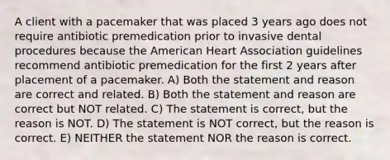 A client with a pacemaker that was placed 3 years ago does not require antibiotic premedication prior to invasive dental procedures because the American Heart Association guidelines recommend antibiotic premedication for the first 2 years after placement of a pacemaker. A) Both the statement and reason are correct and related. B) Both the statement and reason are correct but NOT related. C) The statement is correct, but the reason is NOT. D) The statement is NOT correct, but the reason is correct. E) NEITHER the statement NOR the reason is correct.