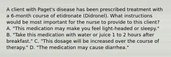 A client with Paget's disease has been prescribed treatment with a 6-month course of etidronate (Didronel). What instructions would be most important for the nurse to provide to this client? A. "This medication may make you feel light-headed or sleepy." B. "Take this medication with water or juice 1 to 2 hours after breakfast." C. "This dosage will be increased over the course of therapy." D. "The medication may cause diarrhea."