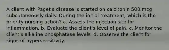 A client with Paget's disease is started on calcitonin 500 mcg subcutaneously daily. During the initial treatment, which is the priority nursing action? a. Assess the injection site for inflammation. b. Evaluate the client's level of pain. c. Monitor the client's alkaline phosphatase levels. d. Observe the client for signs of hypersensitivity.