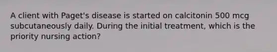 A client with Paget's disease is started on calcitonin 500 mcg subcutaneously daily. During the initial treatment, which is the priority nursing action?