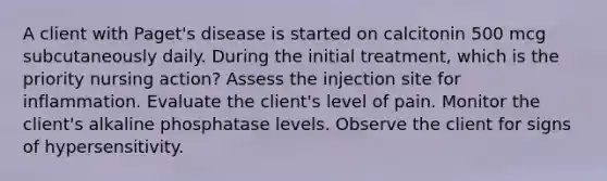 A client with Paget's disease is started on calcitonin 500 mcg subcutaneously daily. During the initial treatment, which is the priority nursing action? Assess the injection site for inflammation. Evaluate the client's level of pain. Monitor the client's alkaline phosphatase levels. Observe the client for signs of hypersensitivity.