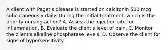 A client with Paget's disease is started on calcitonin 500 mcg subcutaneously daily. During the initial treatment, which is the priority nursing action? A. Assess the injection site for inflammation. B. Evaluate the client's level of pain. C. Monitor the client's alkaline phosphatase levels. D. Observe the client for signs of hypersensitivity.