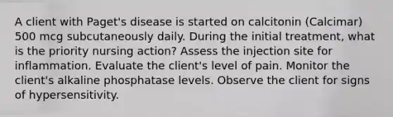 A client with Paget's disease is started on calcitonin (Calcimar) 500 mcg subcutaneously daily. During the initial treatment, what is the priority nursing action? Assess the injection site for inflammation. Evaluate the client's level of pain. Monitor the client's alkaline phosphatase levels. Observe the client for signs of hypersensitivity.