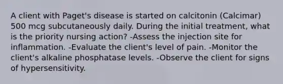 A client with Paget's disease is started on calcitonin (Calcimar) 500 mcg subcutaneously daily. During the initial treatment, what is the priority nursing action? -Assess the injection site for inflammation. -Evaluate the client's level of pain. -Monitor the client's alkaline phosphatase levels. -Observe the client for signs of hypersensitivity.