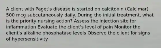 A client with Paget's disease is started on calcitonin (Calcimar) 500 mcg subcutaneously daily. During the initial treatment, what is the priority nursing action? Assess the injection site for inflammation Evaluate the client's level of pain Monitor the client's alkaline phosphatase levels Observe the client for signs of hypersensitivity