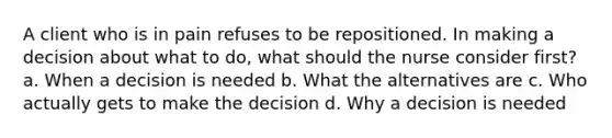 A client who is in pain refuses to be repositioned. In making a decision about what to do, what should the nurse consider first? a. When a decision is needed b. What the alternatives are c. Who actually gets to make the decision d. Why a decision is needed