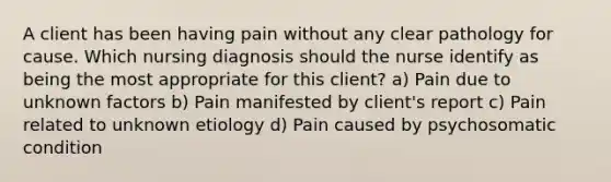 A client has been having pain without any clear pathology for cause. Which nursing diagnosis should the nurse identify as being the most appropriate for this client? a) Pain due to unknown factors b) Pain manifested by client's report c) Pain related to unknown etiology d) Pain caused by psychosomatic condition