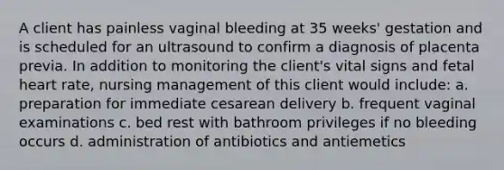 A client has painless vaginal bleeding at 35 weeks' gestation and is scheduled for an ultrasound to confirm a diagnosis of placenta previa. In addition to monitoring the client's vital signs and fetal heart rate, nursing management of this client would include: a. preparation for immediate cesarean delivery b. frequent vaginal examinations c. bed rest with bathroom privileges if no bleeding occurs d. administration of antibiotics and antiemetics