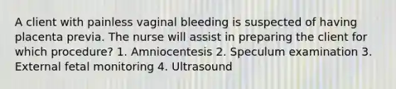 A client with painless vaginal bleeding is suspected of having placenta previa. The nurse will assist in preparing the client for which procedure? 1. Amniocentesis 2. Speculum examination 3. External fetal monitoring 4. Ultrasound