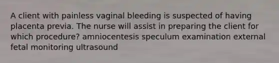 A client with painless vaginal bleeding is suspected of having placenta previa. The nurse will assist in preparing the client for which procedure? amniocentesis speculum examination external fetal monitoring ultrasound