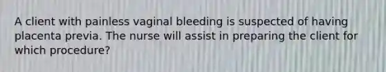 A client with painless vaginal bleeding is suspected of having placenta previa. The nurse will assist in preparing the client for which procedure?