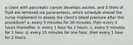 a client with pancreatic cancer develops ascites, and 2 liters of fluid are removed via paracentesis. which schedule should the nurse implement to assess the client's blood pressure after this procedure? a. every 5 minutes for 30 minutes, then every 4 hours thereafter. b. every 1 hour for 2 hours. c. every 5 minutes for 1 hour. d. every 15 minutes for one hour, then every 1 hour for 2 hours.