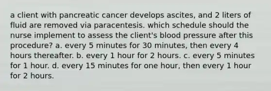 a client with pancreatic cancer develops ascites, and 2 liters of fluid are removed via paracentesis. which schedule should the nurse implement to assess the client's blood pressure after this procedure? a. every 5 minutes for 30 minutes, then every 4 hours thereafter. b. every 1 hour for 2 hours. c. every 5 minutes for 1 hour. d. every 15 minutes for one hour, then every 1 hour for 2 hours.