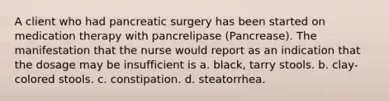 A client who had pancreatic surgery has been started on medication therapy with pancrelipase (Pancrease). The manifestation that the nurse would report as an indication that the dosage may be insufficient is a. black, tarry stools. b. clay-colored stools. c. constipation. d. steatorrhea.