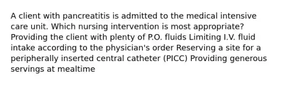 A client with pancreatitis is admitted to the medical intensive care unit. Which nursing intervention is most appropriate? Providing the client with plenty of P.O. fluids Limiting I.V. fluid intake according to the physician's order Reserving a site for a peripherally inserted central catheter (PICC) Providing generous servings at mealtime