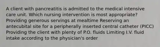 A client with pancreatitis is admitted to the medical intensive care unit. Which nursing intervention is most appropriate? Providing generous servings at mealtime Reserving an antecubital site for a peripherally inserted central catheter (PICC) Providing the client with plenty of P.O. fluids Limiting I.V. fluid intake according to the physician's order