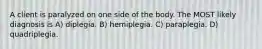 A client is paralyzed on one side of the body. The MOST likely diagnosis is A) diplegia. B) hemiplegia. C) paraplegia. D) quadriplegia.