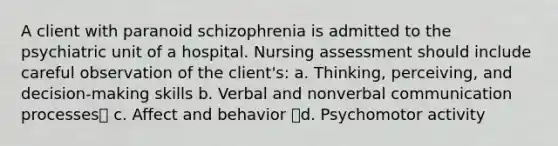 A client with paranoid schizophrenia is admitted to the psychiatric unit of a hospital. Nursing assessment should include careful observation of the client's: a. Thinking, perceiving, and decision-making skills b. Verbal and nonverbal communication processes c. Affect and behavior d. Psychomotor activity