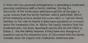 A client who has paranoid schizophrenia is attending a treatment planning conference with a family member. During the discussion of the medication adherence portion of the plan, a nurse notices that the family member seems distracted. Which of the following actions should the nurse take? A. Call the family member to the side to inquire if they have questions or concerns about the treatment plan. B. Advise the family member that this treatment plan has been developed specifically for the client to follow. C. Ask the family member if they have any thoughts or questions about the treatment plan. D. Document that the family member does not support the medication treatment plan.