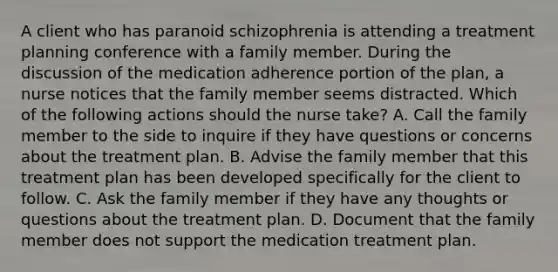 A client who has paranoid schizophrenia is attending a treatment planning conference with a family member. During the discussion of the medication adherence portion of the plan, a nurse notices that the family member seems distracted. Which of the following actions should the nurse take? A. Call the family member to the side to inquire if they have questions or concerns about the treatment plan. B. Advise the family member that this treatment plan has been developed specifically for the client to follow. C. Ask the family member if they have any thoughts or questions about the treatment plan. D. Document that the family member does not support the medication treatment plan.