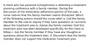 A client who has paranoid schizophrenia is attending a treatment planning conference with a family member. During the discussion of the medication adherence portion of the plan, a nurse notices that the family member seems distracted. Which of the following actions should the nurse take? a. Call the family member to the side to inquire if they have questions or concerns about the treatment plan b. Advise the family member that this treatment plan has been developed specifically for the client to follow c. Ask the family member if they have any thoughts or questions about the treatment plan. d. Document that the family member does not support the medication treatment plan