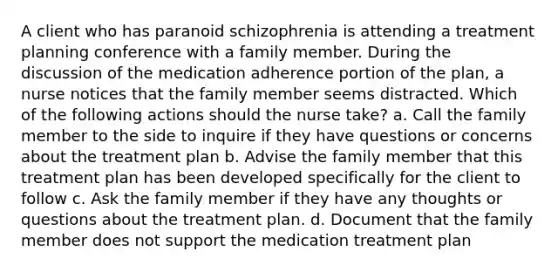 A client who has paranoid schizophrenia is attending a treatment planning conference with a family member. During the discussion of the medication adherence portion of the plan, a nurse notices that the family member seems distracted. Which of the following actions should the nurse take? a. Call the family member to the side to inquire if they have questions or concerns about the treatment plan b. Advise the family member that this treatment plan has been developed specifically for the client to follow c. Ask the family member if they have any thoughts or questions about the treatment plan. d. Document that the family member does not support the medication treatment plan