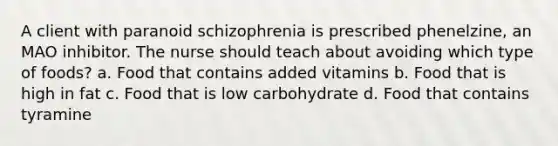 A client with paranoid schizophrenia is prescribed phenelzine, an MAO inhibitor. The nurse should teach about avoiding which type of foods? a. Food that contains added vitamins b. Food that is high in fat c. Food that is low carbohydrate d. Food that contains tyramine