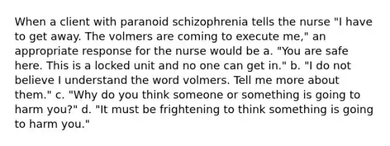 When a client with paranoid schizophrenia tells the nurse "I have to get away. The volmers are coming to execute me," an appropriate response for the nurse would be a. "You are safe here. This is a locked unit and no one can get in." b. "I do not believe I understand the word volmers. Tell me more about them." c. "Why do you think someone or something is going to harm you?" d. "It must be frightening to think something is going to harm you."