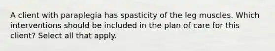 A client with paraplegia has spasticity of the leg muscles. Which interventions should be included in the plan of care for this client? Select all that apply.