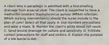 A client who is paraplegic is admitted with a foul-smelling drainage from a sacral ulcer. The client is suspected to have a methicillin-resistant Staphylococcus aureus (MRSA) infection. Which nursing intervention(s) should the nurse include in the plan of care? Select all that apply. A. Use standard precautions and wear a mask. B. Monitor the client's white blood cell count. C. Send wound drainage for culture and sensitivity. D. Institute contact precautions for staff and visitors. E. Explain the purpose of a low bacteria diet.