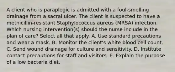 A client who is paraplegic is admitted with a foul-smelling drainage from a sacral ulcer. The client is suspected to have a methicillin-resistant Staphylococcus aureus (MRSA) infection. Which nursing intervention(s) should the nurse include in the plan of care? Select all that apply. A. Use standard precautions and wear a mask. B. Monitor the client's white blood cell count. C. Send wound drainage for culture and sensitivity. D. Institute contact precautions for staff and visitors. E. Explain the purpose of a low bacteria diet.