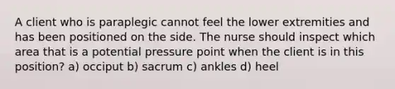 A client who is paraplegic cannot feel the lower extremities and has been positioned on the side. The nurse should inspect which area that is a potential pressure point when the client is in this position? a) occiput b) sacrum c) ankles d) heel