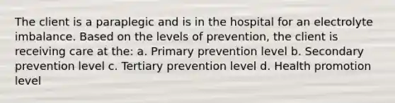 The client is a paraplegic and is in the hospital for an electrolyte imbalance. Based on the levels of prevention, the client is receiving care at the: a. Primary prevention level b. Secondary prevention level c. Tertiary prevention level d. Health promotion level