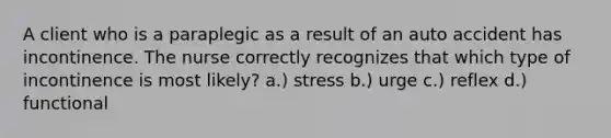 A client who is a paraplegic as a result of an auto accident has incontinence. The nurse correctly recognizes that which type of incontinence is most likely? a.) stress b.) urge c.) reflex d.) functional