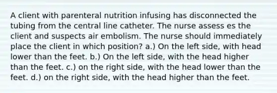 A client with parenteral nutrition infusing has disconnected the tubing from the central line catheter. The nurse assess es the client and suspects air embolism. The nurse should immediately place the client in which position? a.) On the left side, with head lower than the feet. b.) On the left side, with the head higher than the feet. c.) on the right side, with the head lower than the feet. d.) on the right side, with the head higher than the feet.