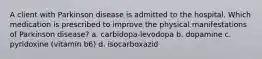 A client with Parkinson disease is admitted to the hospital. Which medication is prescribed to improve the physical manifestations of Parkinson disease? a. carbidopa-levodopa b. dopamine c. pyridoxine (vitamin b6) d. isocarboxazid