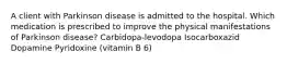 A client with Parkinson disease is admitted to the hospital. Which medication is prescribed to improve the physical manifestations of Parkinson disease? Carbidopa-levodopa Isocarboxazid Dopamine Pyridoxine (vitamin B 6)