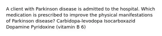 A client with Parkinson disease is admitted to the hospital. Which medication is prescribed to improve the physical manifestations of Parkinson disease? Carbidopa-levodopa Isocarboxazid Dopamine Pyridoxine (vitamin B 6)