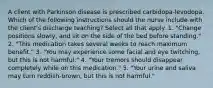 A client with Parkinson disease is prescribed carbidopa-levodopa. Which of the following instructions should the nurse include with the client's discharge teaching? Select all that apply. 1. "Change positions slowly, and sit on the side of the bed before standing." 2. "This medication takes several weeks to reach maximum benefit." 3. "You may experience some facial and eye twitching, but this is not harmful." 4. "Your tremors should disappear completely while on this medication." 5. "Your urine and saliva may turn reddish-brown, but this is not harmful."