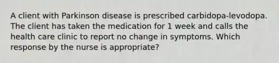 A client with Parkinson disease is prescribed carbidopa-levodopa. The client has taken the medication for 1 week and calls the health care clinic to report no change in symptoms. Which response by the nurse is appropriate?