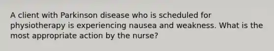 A client with Parkinson disease who is scheduled for physiotherapy is experiencing nausea and weakness. What is the most appropriate action by the nurse?