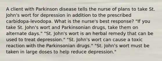 A client with Parkinson disease tells the nurse of plans to take St. John's wort for depression in addition to the prescribed carbidopa-levodopa. What is the nurse's best response? "If you take St. John's wort and Parkinsonian drugs, take them on alternate days." "St. John's wort is an herbal remedy that can be used to treat depression." "St. John's wort can cause a toxic reaction with the Parkinsonian drugs." "St. John's wort must be taken in large doses to help reduce depression."