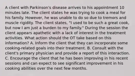 A client with Parkinson's disease arrives to his appointment 10 minutes late. The client states he was trying to cook a meal for his family. However, he was unable to do so due to tremors and muscle rigidity. The client states, "I used to be such a great cook, but now I am just a burden to my family." During the session the client appears apathetic with a lack of interest in the treatment activities. What action should the OT take based on this information? A. Inform the client that they can incorporate some cooking-related goals into their treatment. B. Consult with the client's primary physician and provide a report of this interaction. C. Encourage the client that he has been improving in his recent sessions and can expect to see significant improvement in his cooking abilities over the next few months.