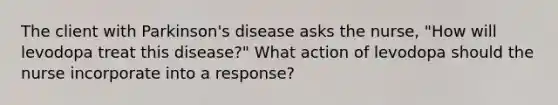 The client with Parkinson's disease asks the nurse, "How will levodopa treat this disease?" What action of levodopa should the nurse incorporate into a response?