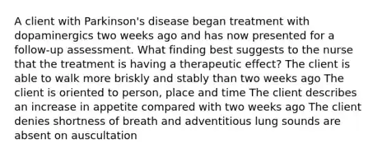 A client with Parkinson's disease began treatment with dopaminergics two weeks ago and has now presented for a follow-up assessment. What finding best suggests to the nurse that the treatment is having a therapeutic effect? The client is able to walk more briskly and stably than two weeks ago The client is oriented to person, place and time The client describes an increase in appetite compared with two weeks ago The client denies shortness of breath and adventitious lung sounds are absent on auscultation