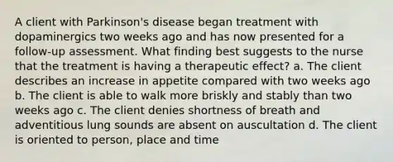 A client with Parkinson's disease began treatment with dopaminergics two weeks ago and has now presented for a follow-up assessment. What finding best suggests to the nurse that the treatment is having a therapeutic effect? a. The client describes an increase in appetite compared with two weeks ago b. The client is able to walk more briskly and stably than two weeks ago c. The client denies shortness of breath and adventitious lung sounds are absent on auscultation d. The client is oriented to person, place and time