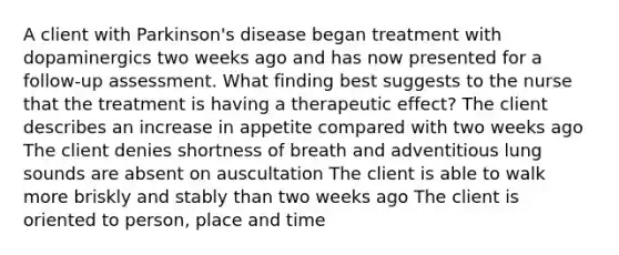 A client with Parkinson's disease began treatment with dopaminergics two weeks ago and has now presented for a follow-up assessment. What finding best suggests to the nurse that the treatment is having a therapeutic effect? The client describes an increase in appetite compared with two weeks ago The client denies shortness of breath and adventitious lung sounds are absent on auscultation The client is able to walk more briskly and stably than two weeks ago The client is oriented to person, place and time