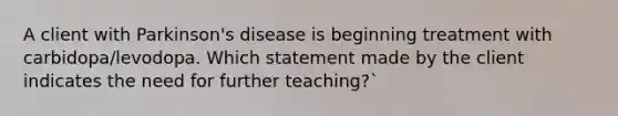 A client with Parkinson's disease is beginning treatment with carbidopa/levodopa. Which statement made by the client indicates the need for further teaching?`